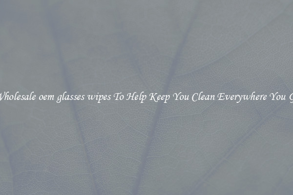 Wholesale oem glasses wipes To Help Keep You Clean Everywhere You Go