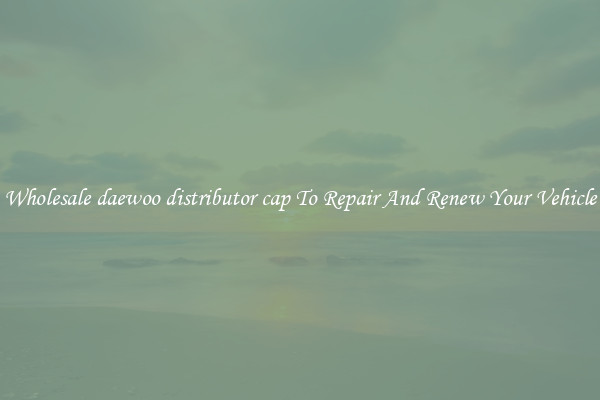 Wholesale daewoo distributor cap To Repair And Renew Your Vehicle